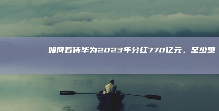 如何看待华为2023年分红770亿元，至少惠及14万员工？其它企业能学吗？